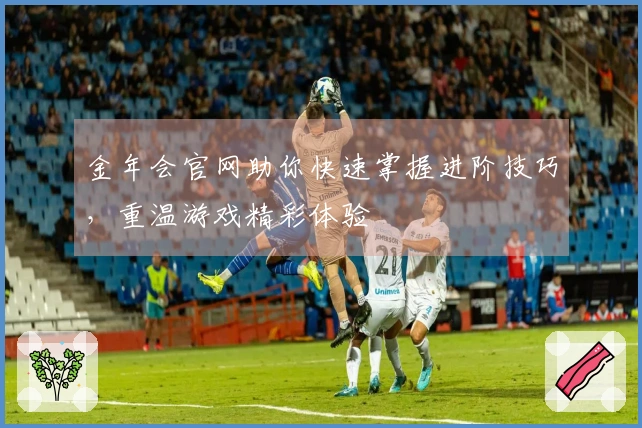 金年会官网助你快速掌握进阶技巧，重温游戏精彩体验