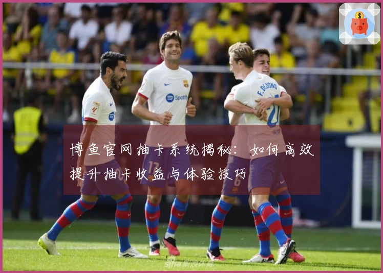 博鱼官网抽卡系统揭秘：如何高效提升抽卡收益与体验技巧