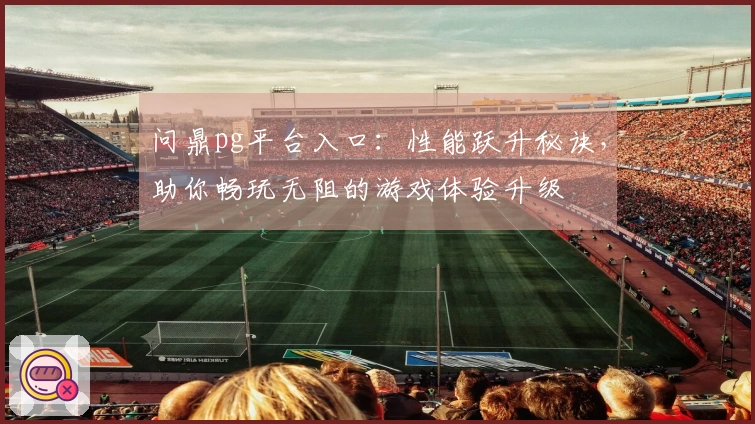 问鼎pg平台入口：性能跃升秘诀，助你畅玩无阻的游戏体验升级