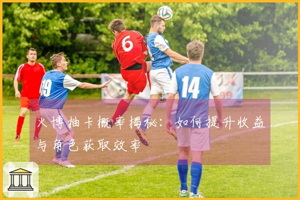 火博抽卡概率揭秘：如何提升收益与角色获取效率