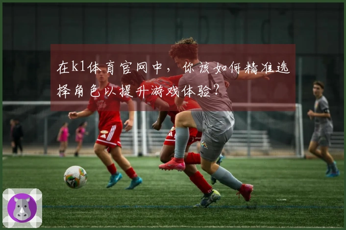 在k1体育官网中，你该如何精准选择角色以提升游戏体验？